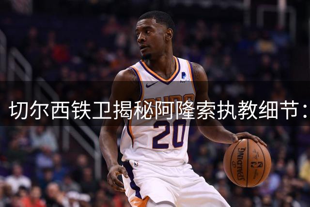 切尔西铁卫揭秘阿隆索执教细节：传奇球星的长传绝技令人叹服