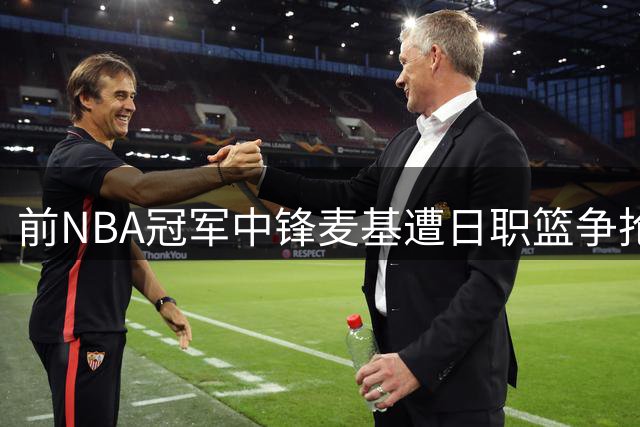 前NBA冠军中锋麦基遭日职篮争抢 CBA多支球队展开竞价谈判