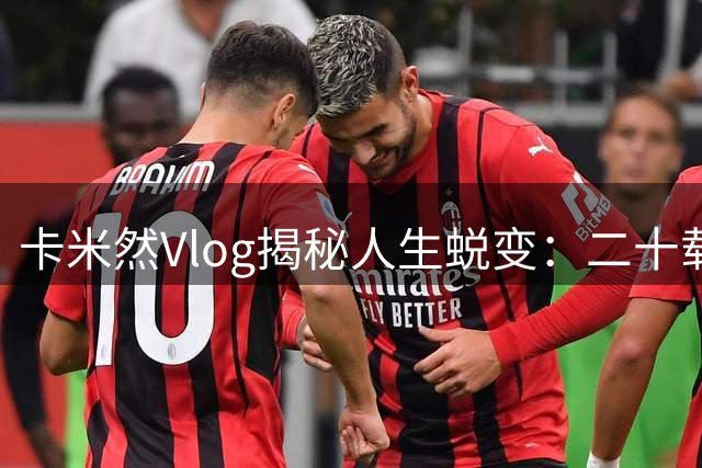 卡米然Vlog揭秘人生蜕变：二十载光阴铸就今日之我