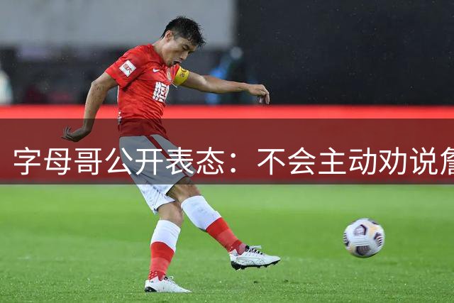 字母哥公开表态：不会主动劝说詹姆斯加盟热火