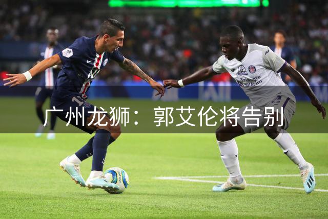 广州龙狮：郭艾伦将告别