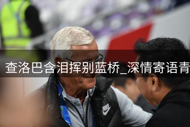 查洛巴含泪挥别蓝桥 深情寄语青训后辈坚守信念