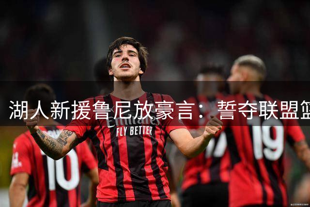 湖人新援鲁尼放豪言：誓夺联盟篮板王 重振"铁人"威名