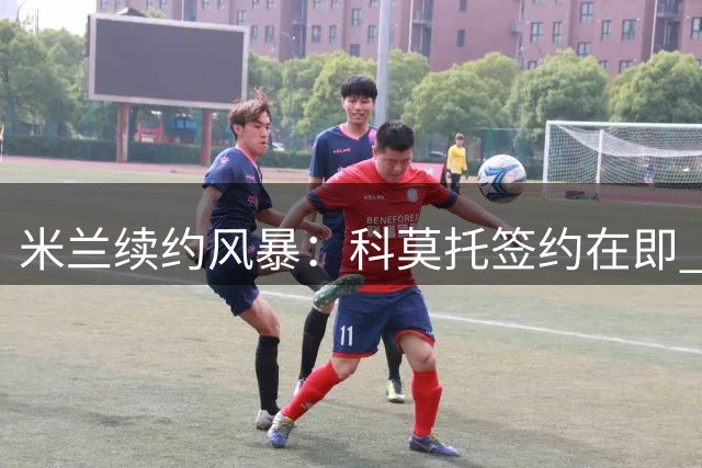 米兰续约风暴：科莫托签约在即 莫德里奇留队悬念揭晓