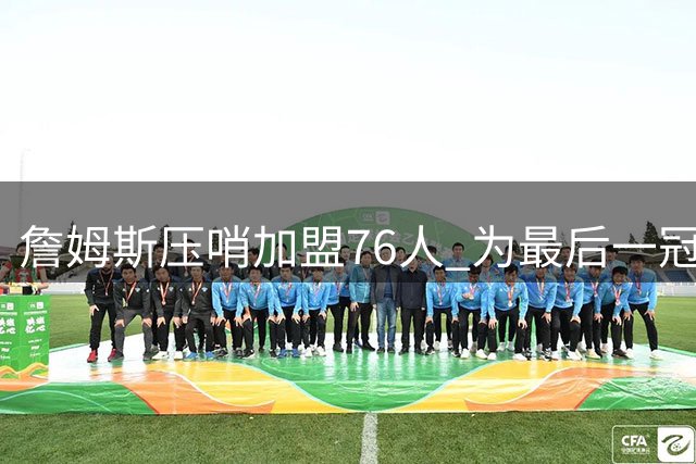 詹姆斯压哨加盟76人 为最后一冠豪掷800万