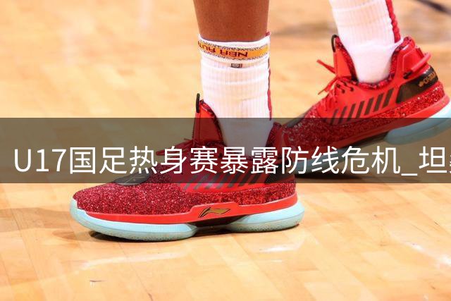 U17国足热身赛暴露防线危机 坦桑尼亚青年军两球完胜